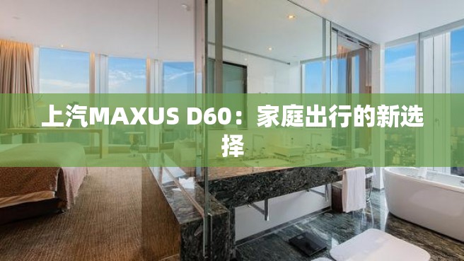 上汽MAXUS D60：家庭出行的新选择