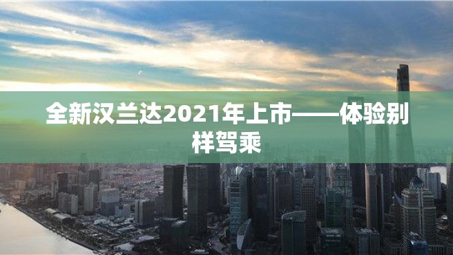 全新汉兰达2021年上市——体验别样驾乘