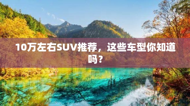 10万左右SUV推荐，这些车型你知道吗？