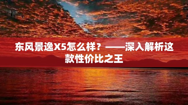 东风景逸X5怎么样？——深入解析这款性价比之王