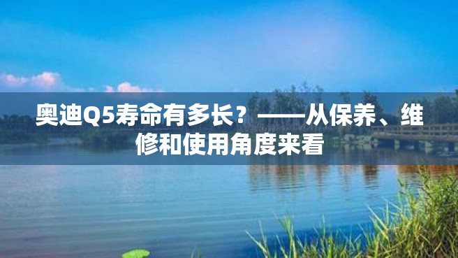 奥迪Q5寿命有多长？——从保养、维修和使用角度来看