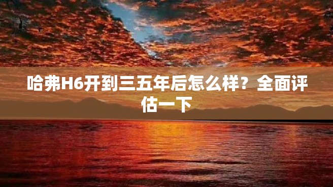 哈弗H6开到三五年后怎么样？全面评估一下