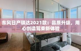 东风日产骐达2021款：品质升级，用心创造驾乘新体验