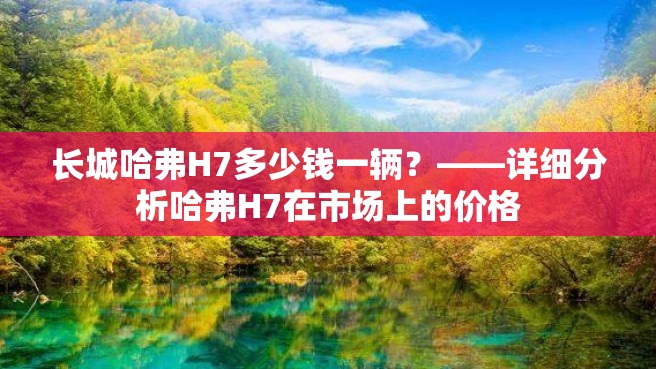 长城哈弗H7多少钱一辆？——详细分析哈弗H7在市场上的价格