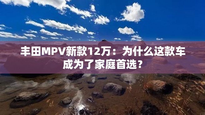 丰田MPV新款12万：为什么这款车成为了家庭首选？