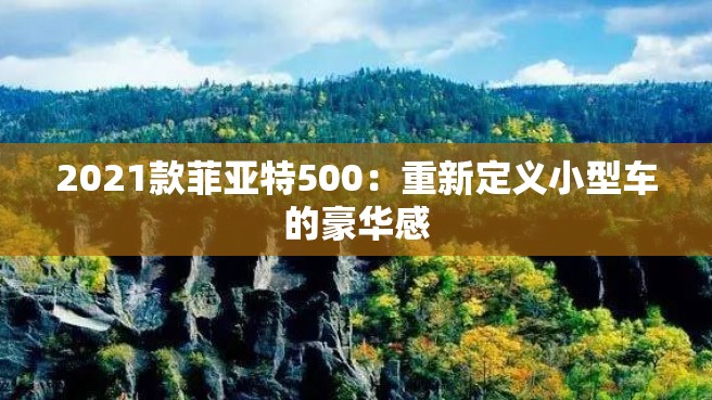 2021款菲亚特500：重新定义小型车的豪华感