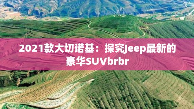 2021款大切诺基：探究Jeep最新的豪华SUVbrbr