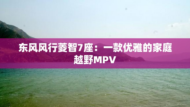 东风风行菱智7座：一款优雅的家庭越野MPV