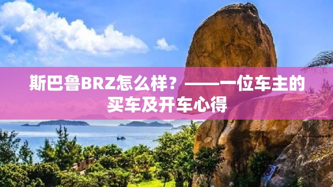 斯巴鲁BRZ怎么样？——一位车主的买车及开车心得