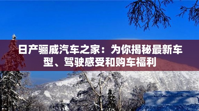 日产骊威汽车之家：为你揭秘最新车型、驾驶感受和购车福利