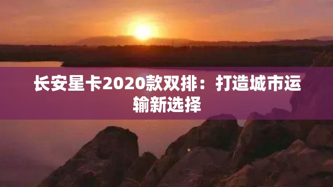 长安星卡2020款双排：打造城市运输新选择