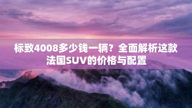 标致4008多少钱一辆？全面解析这款法国SUV的价格与配置