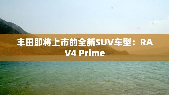 丰田即将上市的全新SUV车型：RAV4 Prime