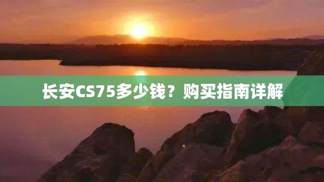 长安CS75多少钱？购买指南详解