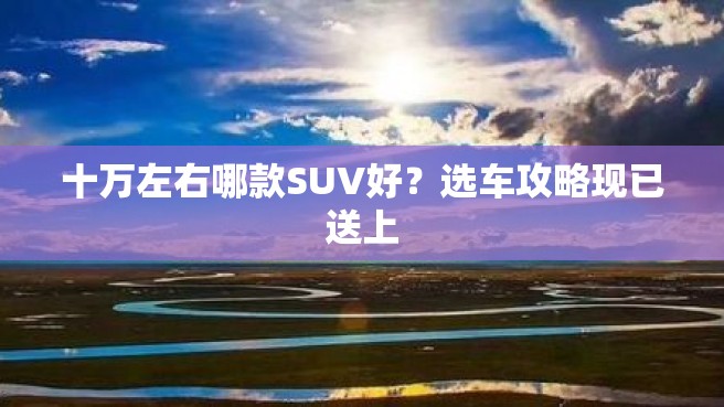 十万左右哪款SUV好？选车攻略现已送上