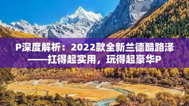 P深度解析：2022款全新兰德酷路泽——扛得起实用，玩得起豪华P