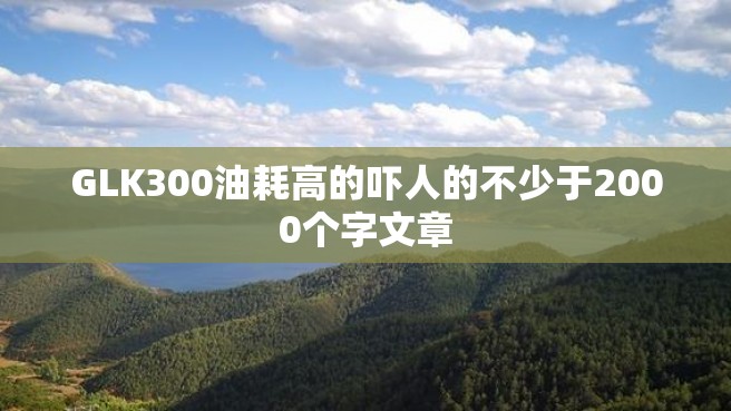 GLK300油耗高的吓人的不少于2000个字文章