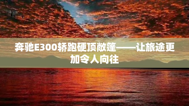 奔驰E300轿跑硬顶敞篷——让旅途更加令人向往