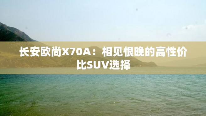 长安欧尚X70A：相见恨晚的高性价比SUV选择