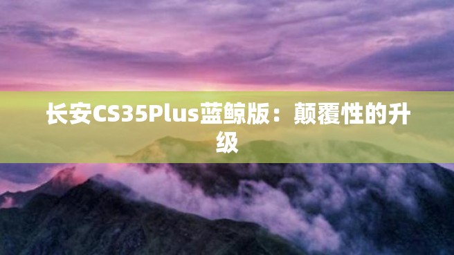 长安CS35Plus蓝鲸版：颠覆性的升级