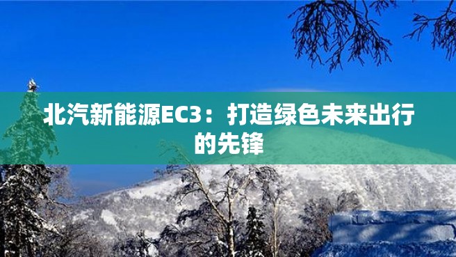 北汽新能源EC3：打造绿色未来出行的先锋