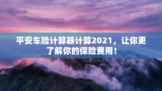 平安车险计算器计算2021，让你更了解你的保险费用！