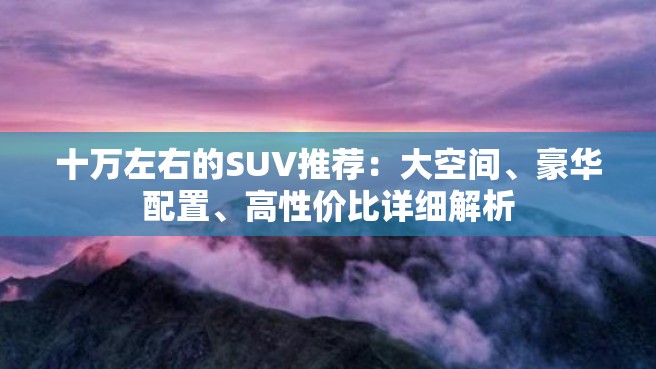 十万左右的SUV推荐：大空间、豪华配置、高性价比详细解析