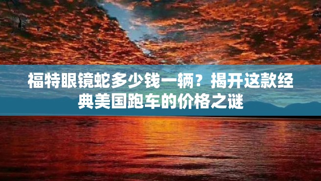 福特眼镜蛇多少钱一辆？揭开这款经典美国跑车的价格之谜