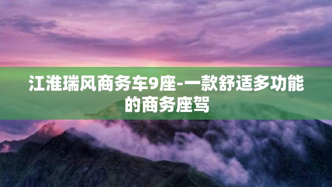 江淮瑞风商务车9座-一款舒适多功能的商务座驾