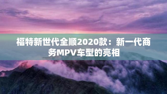 福特新世代全顺2020款：新一代商务MPV车型的亮相