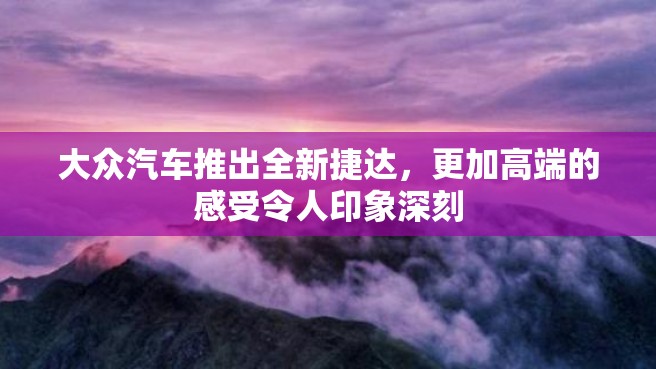 大众汽车推出全新捷达，更加高端的感受令人印象深刻