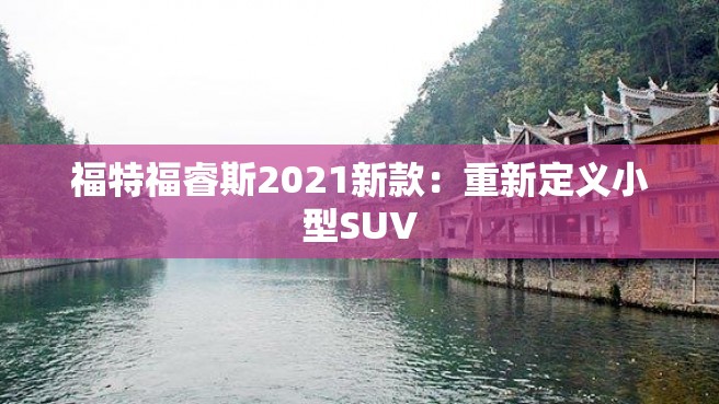 福特福睿斯2021新款：重新定义小型SUV