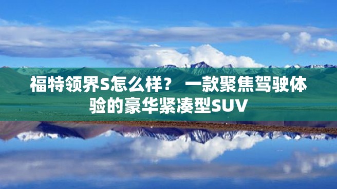 福特领界S怎么样？ 一款聚焦驾驶体验的豪华紧凑型SUV