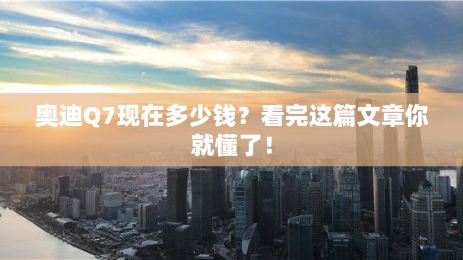 奥迪Q7现在多少钱？看完这篇文章你就懂了！