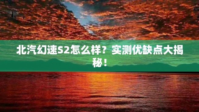 北汽幻速S2怎么样？实测优缺点大揭秘！