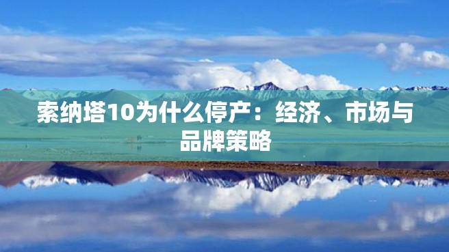 索纳塔10为什么停产：经济、市场与品牌策略