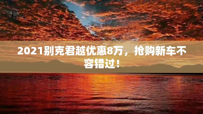 2021别克君越优惠8万，抢购新车不容错过！