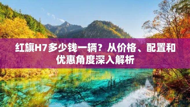 红旗H7多少钱一辆？从价格、配置和优惠角度深入解析