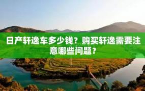 日产轩逸车多少钱？购买轩逸需要注意哪些问题？