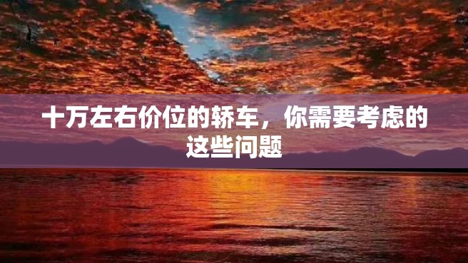 十万左右价位的轿车，你需要考虑的这些问题