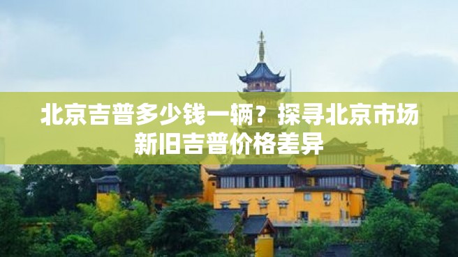 北京吉普多少钱一辆？探寻北京市场新旧吉普价格差异