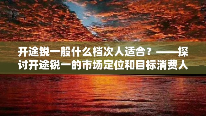 开途锐一般什么档次人适合？——探讨开途锐一的市场定位和目标消费人群