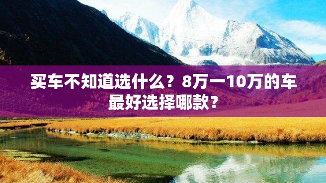 买车不知道选什么？8万一10万的车最好选择哪款？