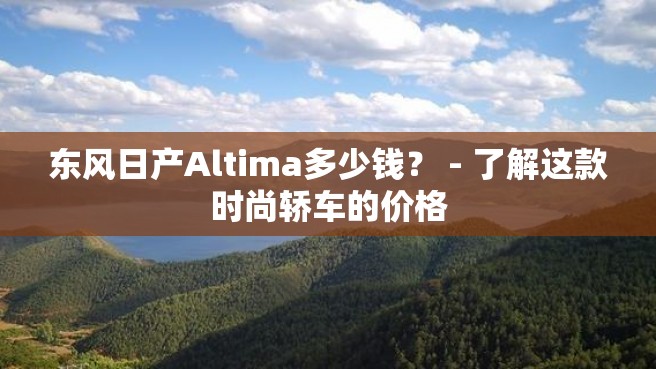 东风日产Altima多少钱？ - 了解这款时尚轿车的价格