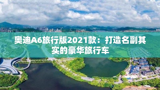 奥迪A6旅行版2021款：打造名副其实的豪华旅行车