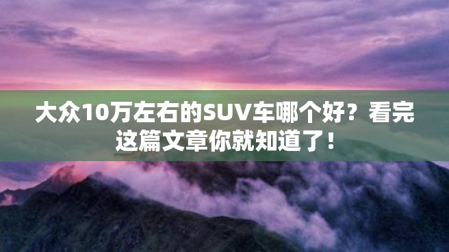 大众10万左右的SUV车哪个好？看完这篇文章你就知道了！