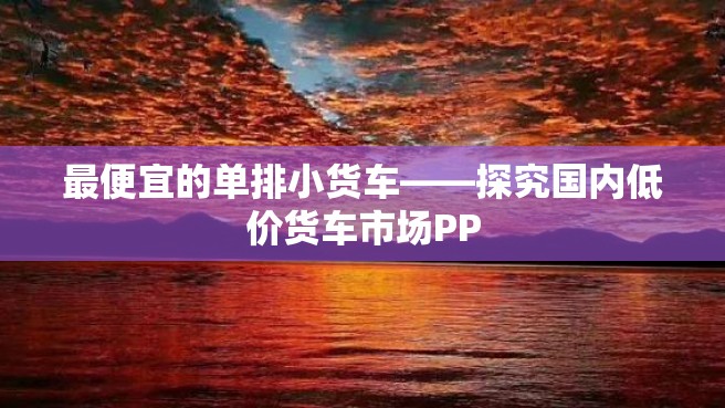 最便宜的单排小货车——探究国内低价货车市场PP