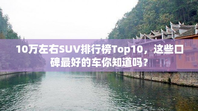 10万左右SUV排行榜Top10，这些口碑最好的车你知道吗？