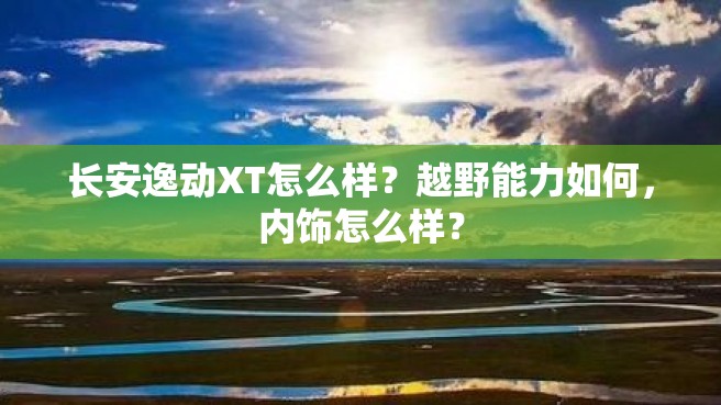 长安逸动XT怎么样？越野能力如何，内饰怎么样？