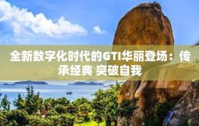 全新数字化时代的GTI华丽登场：传承经典 突破自我